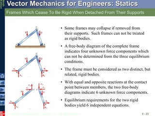 © 2010 The McGraw-Hill Companies, Inc. All rights reserved.
Vector Mechanics for Engineers: Statics
Ninth
Edition
Frames Which Cease To Be Rigid When Detached From Their Supports
6 - 23
• Some frames may collapse if removed from
their supports. Such frames can not be treated
as rigid bodies.
• A free-body diagram of the complete frame
indicates four unknown force components which
can not be determined from the three equilibrium
conditions.
• The frame must be considered as two distinct, but
related, rigid bodies.
• With equal and opposite reactions at the contact
point between members, the two free-body
diagrams indicate 6 unknown force components.
• Equilibrium requirements for the two rigid
bodies yield 6 independent equations.
 