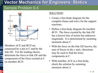 © 2010 The McGraw-Hill Companies, Inc. All rights reserved.
Vector Mechanics for Engineers: Statics
Ninth
Edition
Sample Problem 6.4
6 - 24
Members ACE and BCD are
connected by a pin at C and by the
link DE. For the loading shown,
determine the force in link DE and the
components of the force exerted at C
on member BCD.
SOLUTION:
• Create a free-body diagram for the
complete frame and solve for the support
reactions.
• Define a free-body diagram for member
BCD. The force exerted by the link DE
has a known line of action but unknown
magnitude. It is determined by summing
moments about C.
• With the force on the link DE known, the
sum of forces in the x and y directions
may be used to find the force
components at C.
• With member ACE as a free-body,
check the solution by summing
moments about A.
 