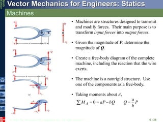 © 2010 The McGraw-Hill Companies, Inc. All rights reserved.
Vector Mechanics for Engineers: Statics
Ninth
Edition
Machines
6 - 28
• Machines are structures designed to transmit
and modify forces. Their main purpose is to
transform input forces into output forces.
• Given the magnitude of P, determine the
magnitude of Q.
• Create a free-body diagram of the complete
machine, including the reaction that the wire
exerts.
• The machine is a nonrigid structure. Use
one of the components as a free-body.
• Taking moments about A,
P
b
a
Q
bQ
aP
M A 



 0
 