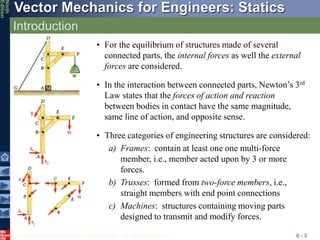 © 2010 The McGraw-Hill Companies, Inc. All rights reserved.
Vector Mechanics for Engineers: Statics
Ninth
Edition
Introduction
6 - 3
• For the equilibrium of structures made of several
connected parts, the internal forces as well the external
forces are considered.
• In the interaction between connected parts, Newton’s 3rd
Law states that the forces of action and reaction
between bodies in contact have the same magnitude,
same line of action, and opposite sense.
• Three categories of engineering structures are considered:
a) Frames: contain at least one one multi-force
member, i.e., member acted upon by 3 or more
forces.
b) Trusses: formed from two-force members, i.e.,
straight members with end point connections
c) Machines: structures containing moving parts
designed to transmit and modify forces.
 