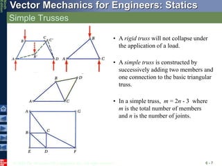 © 2010 The McGraw-Hill Companies, Inc. All rights reserved.
Vector Mechanics for Engineers: Statics
Ninth
Edition
Simple Trusses
6 - 7
• A rigid truss will not collapse under
the application of a load.
• A simple truss is constructed by
successively adding two members and
one connection to the basic triangular
truss.
• In a simple truss, m = 2n - 3 where
m is the total number of members
and n is the number of joints.
 