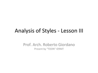 Analysis of Styles - Lesson III Prof. Arch. Roberto Giordano Present by “TOON” ID9MT 