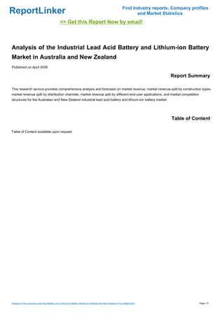 Find Industry reports, Company profiles
ReportLinker                                                                                                        and Market Statistics
                                               >> Get this Report Now by email!



Analysis of the Industrial Lead Acid Battery and Lithium-ion Battery
Market in Australia and New Zealand
Published on April 2009

                                                                                                                                  Report Summary

This research service provides comprehensive analysis and forecasts on market revenue, market revenue split by construction types,
market revenue split by distribution channels, market revenue split by different end-user applications, and market competition
structures for the Australian and New Zealand industrial lead acid battery and lithium-ion battery market.




                                                                                                                                   Table of Content

Table of Content available upon request




Analysis of the Industrial Lead Acid Battery and Lithium-ion Battery Market in Australia and New Zealand (From Slideshare)                     Page 1/3
 