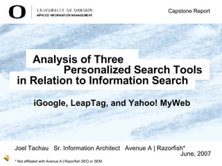 iGoogle, LeapTag, and Yahoo! MyWeb   Joel Tachau  Sr. Information Architect  Avenue A | Razorfish* June, 2007 Capstone Report Analysis of Three in Relation to Information Search Personalized Search Tools * Not affiliated with Avenue A | Razorfish SEO or SEM. 