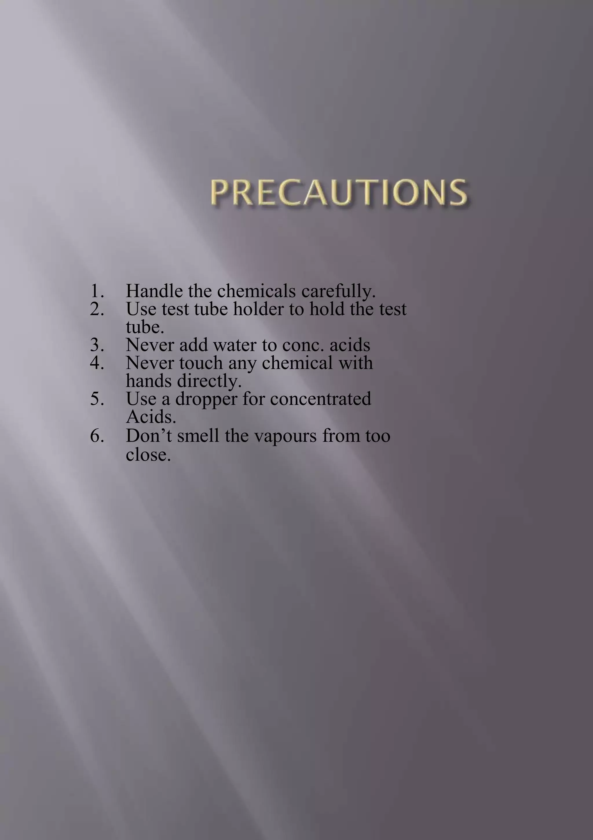 1. Handle the chemicals carefully.
2. Use test tube holder to hold the test
tube.
3. Never add water to conc. acids
4. Never touch any chemical with
hands directly.
5. Use a dropper for concentrated
Acids.
6. Don’t smell the vapours from too
close.
 