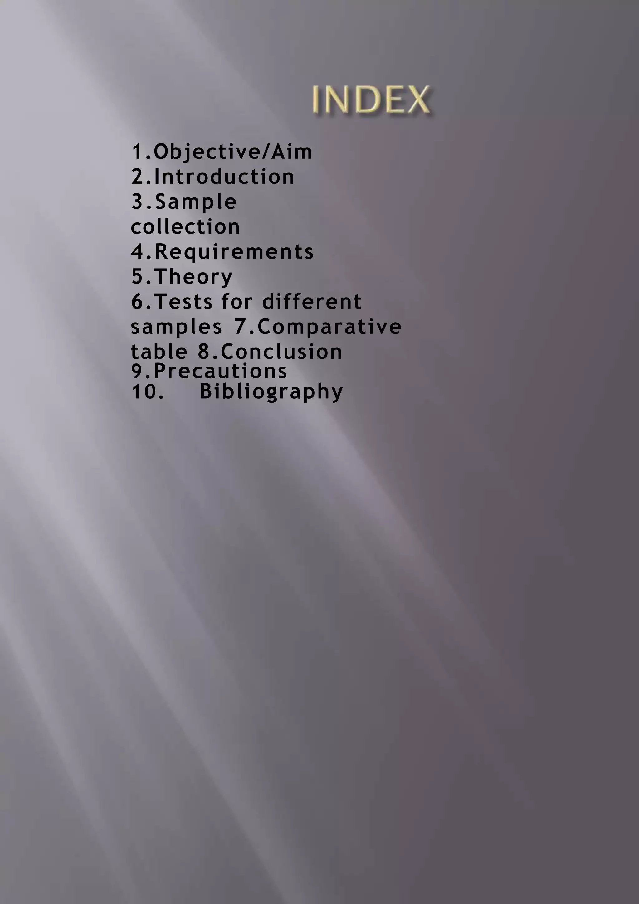 1.Objective/Aim
2.Introduction
3.Sample
collection
4.Requirements
5.Theory
6.Tests for different
samples 7.Comparative
table 8.Conclusion
9.Precautions
10. Bibliography
 
