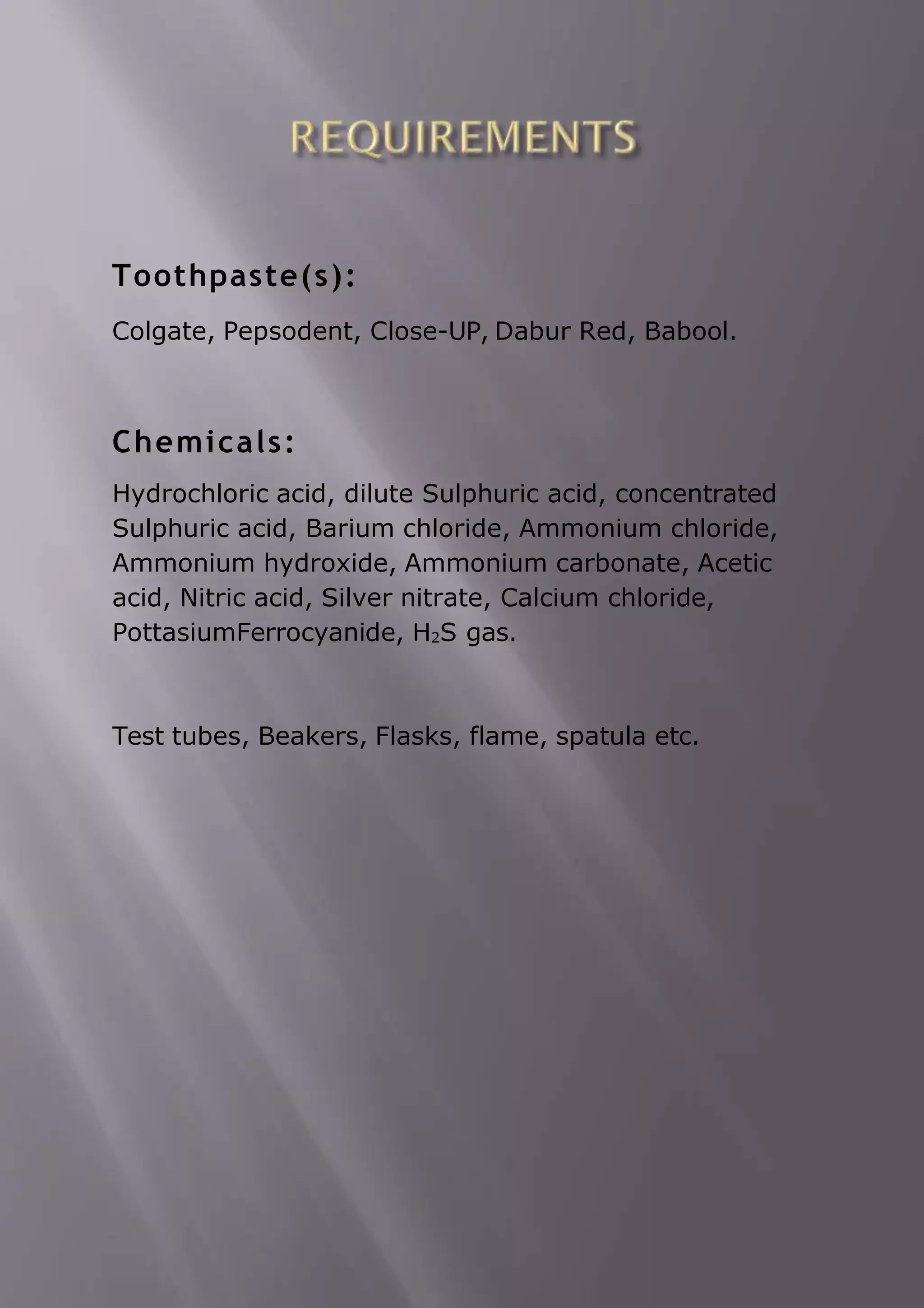 Toothpaste(s):
Colgate, Pepsodent, Close-UP, Dabur Red, Babool.
Chemicals:
Hydrochloric acid, dilute Sulphuric acid, concentrated
Sulphuric acid, Barium chloride, Ammonium chloride,
Ammonium hydroxide, Ammonium carbonate, Acetic
acid, Nitric acid, Silver nitrate, Calcium chloride,
PottasiumFerrocyanide, H2S gas.
Test tubes, Beakers, Flasks, flame, spatula etc.
 