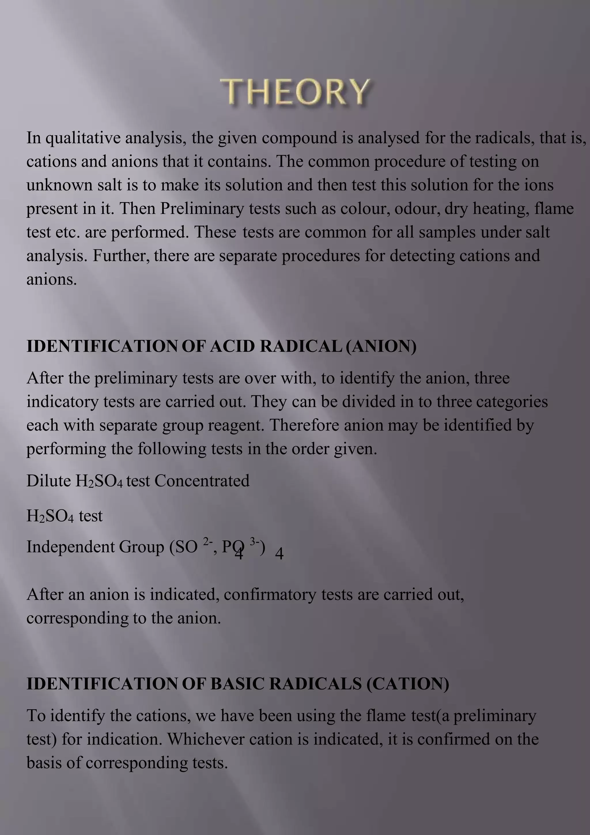 In qualitative analysis, the given compound is analysed for the radicals, that is,
cations and anions that it contains. The common procedure of testing on
unknown salt is to make its solution and then test this solution for the ions
present in it. Then Preliminary tests such as colour, odour, dry heating, flame
test etc. are performed. These tests are common for all samples under salt
analysis. Further, there are separate procedures for detecting cations and
anions.
IDENTIFICATION OF ACID RADICAL (ANION)
After the preliminary tests are over with, to identify the anion, three
indicatory tests are carried out. They can be divided in to three categories
each with separate group reagent. Therefore anion may be identified by
performing the following tests in the order given.
Dilute H2SO4 test Concentrated
H2SO4 test
Independent Group (SO 2-
, PO 3-
)
4 4
After an anion is indicated, confirmatory tests are carried out,
corresponding to the anion.
IDENTIFICATION OF BASIC RADICALS (CATION)
To identify the cations, we have been using the flame test(a preliminary
test) for indication. Whichever cation is indicated, it is confirmed on the
basis of corresponding tests.
 
