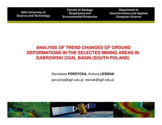 Faculty of Geology               Department of
   AGH University of               Geophysics and            Geoinformatics and Applied
Science and Technology         Environmental Protection          Computer Science




         ANALYSIS OF TREND CHANGES OF GROUND
      DEFORMATIONS IN THE SELECTED MINING AREAS IN
         DABROWSKI COAL BASIN (SOUTH POLAND)


                         Stanisława PORZYCKA, Andrzej LEŚNIAK
                         porzycka@agh.edu.pl, lesniak@agh.edu.pl
 