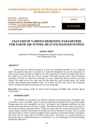 International Journal of Mechanical Engineering and Technology (IJMET), ISSN 0976 – 6340(Print),
ISSN 0976 – 6359(Online), Volume 5, Issue 12, December (2014), pp. 118-125 © IAEME
118
ANALYSIS OF VARIOUS DESIGNING PARAMETERS
FOR EARTH AIR TUNNEL HEAT EXCHANGER SYSTEM
AKSHAY KHOT
Department of Mechanical Engineering, Sinhgad College of Engineering,
Pune, Maharashtra, India
ABSTRACT
Ground possesses high heat capacity as well as its insulation potential so, at a sufficient
depth, the ground temperature is constant. It is found that throughout the year the temperature of
earth remains almost constant at a depth of 4m. This temperature is found to be higher than that of
the outside air in winter and vice versa in summer. This paper focuses on the various designing
parameters of Earth air tunnel heat exchanger for room conditioning thereby utilizing the clean
energy. This paper reviews the work done till date about the various design factors one should
consider while designing the EATHE system, viz. velocity and mass flow rate of the air through
tunnel, soil nature & material of the pipe, cross-section of the pipe.
Keywords: Clean Energy, Earth Air Tunnel Heat Exchanger (EATHE), Heat Transfer, Room
Conditioning
1. INTRODUCTION
The EATHEs are considered as an effective substitute for heating/cooling of buildings. This
is basically a series of metallic, plastic or concrete pipes buried underground at a particular depth.
Through pipes the fresh atmospheric air flows. According to the temperature difference the heat
transfer takes place between soil and air in pipes. The efficient design of the system is necessary as
the system will ensure good performance. In that accordance the cross section area & type of cross
section of pipe, velocity of air & nature of soil plays key role in efficiency of system. This uses green
and clean energy in order to minimize pollution and to minimize conventional energy consumption.
Also there are two major types of EATHE system exist: ‘open-loop’ (i.e., drawing outside air
through the pipes to ventilate the house) or ‘closed-loop’ (i.e., re-circulating the air from the building
through the earth tubes).
INTERNATIONAL JOURNAL OF MECHANICAL ENGINEERING AND
TECHNOLOGY (IJMET)
ISSN 0976 – 6340 (Print)
ISSN 0976 – 6359 (Online)
Volume 5, Issue 12, December (2014), pp. 118-125
© IAEME: www.iaeme.com/IJMET.asp
Journal Impact Factor (2014): 7.5377 (Calculated by GISI)
www.jifactor.com
IJMET
© I A E M E
 
