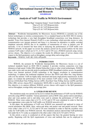 Scientific Journal Impact Factor (SJIF): 1.711
International Journal of Modern Trends in Engineering
and Research
www.ijmter.com
@IJMTER-2014, All rights Reserved 798
e-ISSN: 2349-9745
p-ISSN: 2393-8161
Analysis of VoIP Traffic in WiMAX Environment
Shibani Bagi1
Anupama Sanjay2
Awati Giridhar .S Sudi3
1
Dept of E & C GIT,Belgaum,India
2
Dept of E & C GIT,Belgaum,India
3
Dept of E & C GIT,Belgaum,India
Abstract— Worldwide Interoperability for Microwave Access (WiMAX) is currently one of the
hottest technologies in wireless communication. It is a standard based on the IEEE 802.16 wireless
technology that provides a very high throughput broadband connections over long distances. In
parallel, Voice Over Internet Protocol (VoIP) is a new technology which provides access to voice
communication over internet protocol and hence it is becomes an alternative to public switched
telephone networks (PSTN) due to its capability of transmission of voice as packets over IP
networks. A lot of research has been done in analyzing the performances of VoIP traffic over
WiMAX network. In this paper we review the analysis carried out by several authors for the most
common VoIP codec’s which are G.711, G.723.1 and G.729 over a WiMAX network using various
service classes. The objective is to compare the results for different types of service classes with
respect to the QoS parameters such as throughput, average delay and average jitter.
Keywords— WiMAX, VoIP, BE, UGS, rtPS,nrtPS
I. INTRODUCTION
WiMAX, the acronym for Worldwide Interoperability for Microwave Access is a set of
technical standards based on IEEE 802.16 standard. It provides wireless connection over long
distances at high speed. Unlike DSL (Digital Subscriber Line) or other wired technologies, WiMAX
uses radio waves and can provide point-to-multipoint (PMP) broadband wireless access. In parallel,
Voice over Internet protocol (VoIP) technology is the biggest revolution in communication
technology. It replaces the traditional telephone services like PSTN and offers free, long distance
calls over the internet. VoIP are highly delay intolerant and need a high priority transmission. In this
paper, we evaluate the performances of the most common VoIP codec’s using Unsolicited Grant
Service (UGS),Real-Time Polling Service (rtPS) ,Non-Real Time Polling Service (nrtPS) and Best
Effort (BE) service classes.NS-2 simulator(or MATLAB) is used to analyze the QoS parameters.
Our objective is to analyze different WiMAX service classes with respect to the QoS parameters
such as throughput, average delay and average jitter.
II. LITERATURE REVIEW
The simulation study was carried out by [1] to evaluate the performance of VoIP over the WiMAX
networks using OPNET modeller. Various parameters such as MOS value, packet end-to-end delays ,
jitter and voice packets end to end delay were used to estimate the performance of VoIP over
WiMAX. Three voice codecs that is G.711, G.723 and G.729 were simulated in order to find the
most appropriate voice codec for VoIP traffic over WiMAX network in [1].
In this paper, the performance of VoIP over WiMAX was measured and analysed in terms of
crucial parameters like MOS, Jitter, end-to-end delay and packet sent and packet received. Three
voice codec’s that is G.711, G.723 and G.729 were simulated in order to find the excellent voice
codec for VoIP traffic over WiMAX network. The simulation analysis showed that VoIP performed
best under the G.711 codec as compared to the other codec’s that are G.723 and G.729 [2].
In this article a survey is conducted on all the aspects that have the greatest bearing on voice
quality. Beginning with the QoS requirements of voice and methods that can be employed to
 