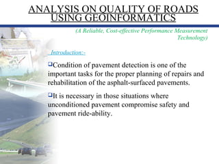 1
(A Reliable, Cost-effective Performance Measurement
Technology)
Introduction:-
Condition of pavement detection is one of the
important tasks for the proper planning of repairs and
rehabilitation of the asphalt-surfaced pavements.
It is necessary in those situations where
unconditioned pavement compromise safety and
pavement ride-ability.
ANALYSIS ON QUALITY OF ROADS
USING GEOINFORMATICS
 