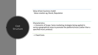 Cost
Structure
Value-driven business model:
Value creation eg. Brand, Reputation
Characteristics:
--> Economic of Scope: Same marketing strategies being applied in
various geographical areas to promote the platform/music (rather than a
specified music product)
--> Fixed Costs
 