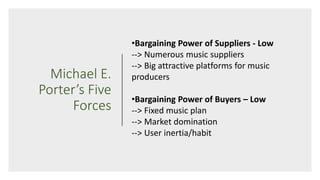 Michael E.
Porter’s Five
Forces
•Bargaining Power of Suppliers - Low
--> Numerous music suppliers
--> Big attractive platforms for music
producers
•Bargaining Power of Buyers – Low
--> Fixed music plan
--> Market domination
--> User inertia/habit
 