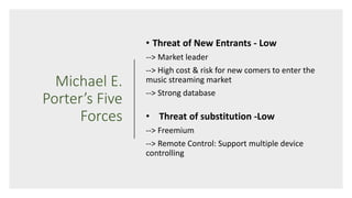 Michael E.
Porter’s Five
Forces
• Threat of New Entrants - Low
--> Market leader
--> High cost & risk for new comers to enter the
music streaming market
--> Strong database
• Threat of substitution -Low
--> Freemium
--> Remote Control: Support multiple device
controlling
 