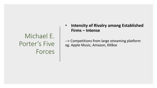 Michael E.
Porter’s Five
Forces
• Intensity of Rivalry among Established
Firms – Intense
--> Competitions from large streaming platform
eg. Apple Music, Amazon, KKBox
 