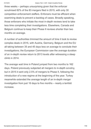 27.07.2016 Analysis: Part 2 ­ GCR ­ Global Competition Review
http://globalcompetitionreview.com/surveys/article/41412/analysis­part­2 17/20
three weeks – perhaps unsurprising given that the enforcer
scrutinised 82% of the 83 mergers filed in 2015, with only 30
competition enforcement staffers. Enforcers must be efficient when
examining deals to prevent a backlog of cases. Broadly speaking,
those enforcers who initiate the most in­depth reviews tend to take
less time completing their investigations. Elsewhere, Canada and
Belgium continue to keep their Phase II reviews shorter than two
months on average.
A number of authorities trimmed the amount of time it took to review
complex deals in 2015, with Austria, Germany, Belgium and the EU
all taking between 35 and 45 days less on average to conclude their
investigations; the European Commission saw the average duration
of an in­depth review return to 2013 levels after witnessing a steep
climb in 2014.
The average wait time in Poland jumped from two months to 162
days. Poland previously subjected all mergers to in­depth scrutiny,
but in 2015 it sent only 2.5% of mergers to Phase II, following the
introduction of a new regime at the beginning of the year. Turkey
meanwhile extended the average length of an in­depth merger
investigation from just 16 days to five months – nearly a tenfold
increase.
 