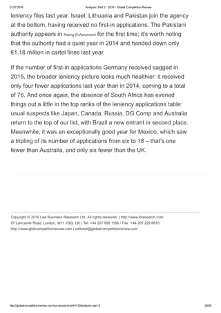 27.07.2016 Analysis: Part 2 ­ GCR ­ Global Competition Review
http://globalcompetitionreview.com/surveys/article/41412/analysis­part­2 20/20
Copyright © 2016 Law Business Research Ltd. All rights reserved. | http://www.lbresearch.com
87 Lancaster Road, London, W11 1QQ, UK | Tel: +44 207 908 1188 / Fax: +44 207 229 6910
http://www.globcompetitionreview.com | editorial@globalcompetitionreview.com
leniency files last year. Israel, Lithuania and Pakistan join the agency
at the bottom, having received no first­in applications. The Pakistani
authority appears in Rating Enforcement for the first time; it’s worth noting
that the authority had a quiet year in 2014 and handed down only
€1.18 million in cartel fines last year.
If the number of first­in applications Germany received sagged in
2015, the broader leniency picture looks much healthier: it received
only four fewer applications last year than in 2014, coming to a total
of 76. And once again, the absence of South Africa has evened
things out a little in the top ranks of the leniency applications table:
usual suspects like Japan, Canada, Russia, DG Comp and Australia
return to the top of our list, with Brazil a new entrant in second place.
Meanwhile, it was an exceptionally good year for Mexico, which saw
a tripling of its number of applications from six to 18 – that’s one
fewer than Australia, and only six fewer than the UK.
 