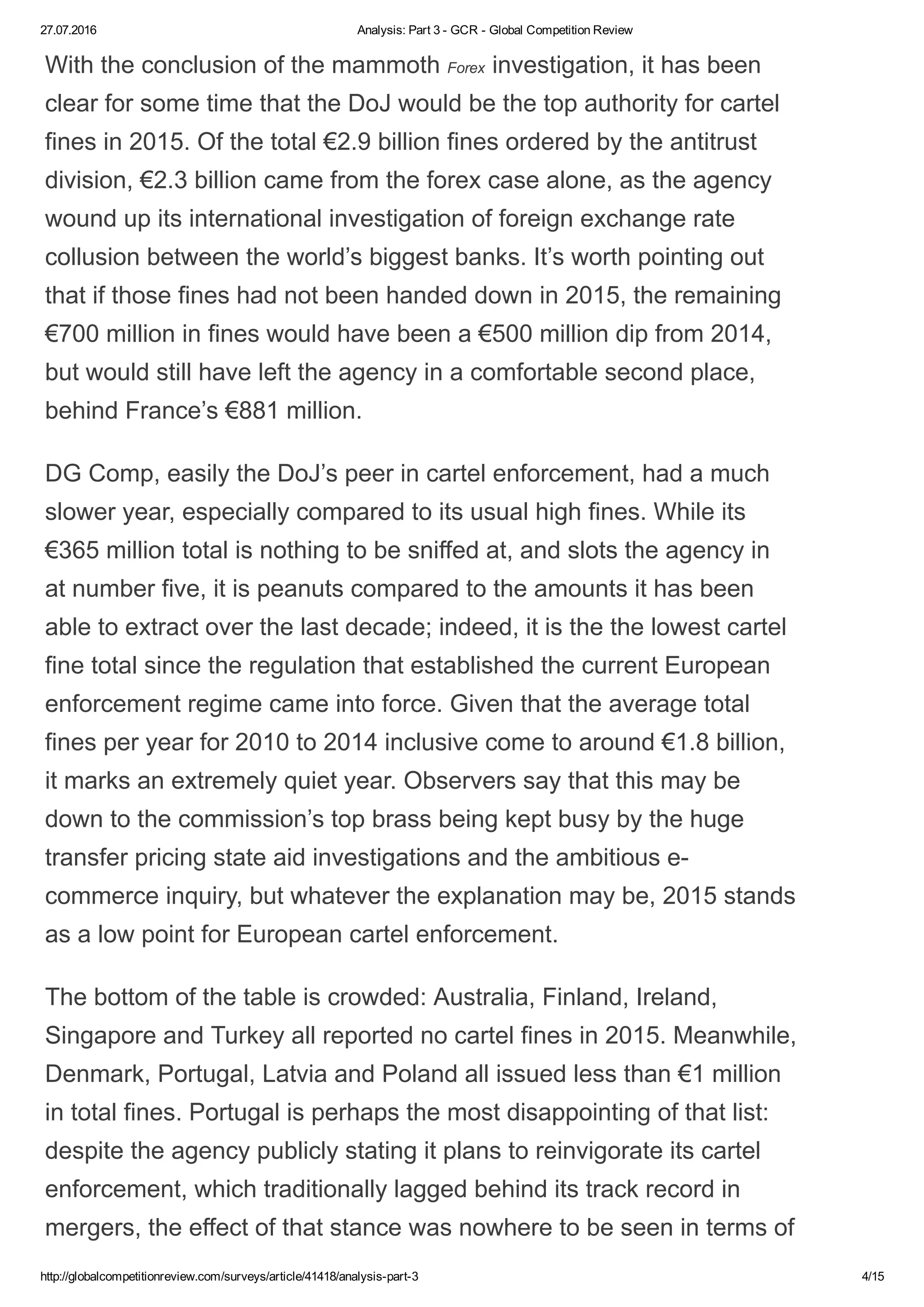 27.07.2016 Analysis: Part 3 ­ GCR ­ Global Competition Review
http://globalcompetitionreview.com/surveys/article/41418/analysis­part­3 4/15
With the conclusion of the mammoth Forex investigation, it has been
clear for some time that the DoJ would be the top authority for cartel
fines in 2015. Of the total €2.9 billion fines ordered by the antitrust
division, €2.3 billion came from the forex case alone, as the agency
wound up its international investigation of foreign exchange rate
collusion between the world’s biggest banks. It’s worth pointing out
that if those fines had not been handed down in 2015, the remaining
€700 million in fines would have been a €500 million dip from 2014,
but would still have left the agency in a comfortable second place,
behind France’s €881 million.
DG Comp, easily the DoJ’s peer in cartel enforcement, had a much
slower year, especially compared to its usual high fines. While its
€365 million total is nothing to be sniffed at, and slots the agency in
at number five, it is peanuts compared to the amounts it has been
able to extract over the last decade; indeed, it is the the lowest cartel
fine total since the regulation that established the current European
enforcement regime came into force. Given that the average total
fines per year for 2010 to 2014 inclusive come to around €1.8 billion,
it marks an extremely quiet year. Observers say that this may be
down to the commission’s top brass being kept busy by the huge
transfer pricing state aid investigations and the ambitious e­
commerce inquiry, but whatever the explanation may be, 2015 stands
as a low point for European cartel enforcement.
The bottom of the table is crowded: Australia, Finland, Ireland,
Singapore and Turkey all reported no cartel fines in 2015. Meanwhile,
Denmark, Portugal, Latvia and Poland all issued less than €1 million
in total fines. Portugal is perhaps the most disappointing of that list:
despite the agency publicly stating it plans to reinvigorate its cartel
enforcement, which traditionally lagged behind its track record in
mergers, the effect of that stance was nowhere to be seen in terms of
 