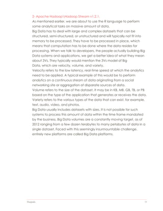 Datapedia 11
2- Apache HadoopHadoop Stream v1.2.1.
As mentioned earlier, we are about to use the R language to perform
some analytical tasks on massive amount of data.
Big Data has to deal with large and complex datasets that can be
structured, semi-structured, or unstructured and will typically not fit into
memory to be processed. They have to be processed in place, which
means that computation has to be done where the data resides for
processing. When we talk to developers, the people actually building Big
Data systems and applications, we get a better idea of what they mean
about 3Vs. They typically would mention the 3Vs model of Big
Data, which are velocity, volume, and variety.
Velocity refers to the low latency, real-time speed at which the analytics
need to be applied. A typical example of this would be to perform
analytics on a continuous stream of data originating from a social
networking site or aggregation of disparate sources of data.
Volume refers to the size of the dataset. It may be in KB, MB, GB, TB, or PB
based on the type of the application that generates or receives the data.
Variety refers to the various types of the data that can exist, for example,
text, audio, video, and photos.
Big Data usually includes datasets with sizes. It is not possible for such
systems to process this amount of data within the time frame mandated
by the business. Big Data volumes are a constantly moving target, as of
2012 ranging from a few dozen terabytes to many petabytes of data in a
single dataset. Faced with this seemingly insurmountable challenge,
entirely new platforms are called Big Data platforms.
 