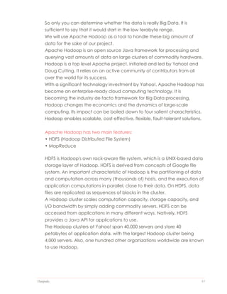 Datapedia 13
So only you can determine whether the data is really Big Data. It is
sufficient to say that it would start in the low terabyte range.
We will use Apache Hadoop as a tool to handle these big amount of
data for the sake of our project.
Apache Hadoop is an open source Java framework for processing and
querying vast amounts of data on large clusters of commodity hardware.
Hadoop is a top level Apache project, initiated and led by Yahoo! and
Doug Cutting. It relies on an active community of contributors from all
over the world for its success.
With a significant technology investment by Yahoo!, Apache Hadoop has
become an enterprise-ready cloud computing technology. It is
becoming the industry de facto framework for Big Data processing.
Hadoop changes the economics and the dynamics of large-scale
computing. Its impact can be boiled down to four salient characteristics.
Hadoop enables scalable, cost-effective, flexible, fault-tolerant solutions.
Apache Hadoop has two main features:
• HDFS (Hadoop Distributed File System)
• MapReduce
HDFS is Hadoop's own rack-aware file system, which is a UNIX-based data
storage layer of Hadoop. HDFS is derived from concepts of Google file
system. An important characteristic of Hadoop is the partitioning of data
and computation across many (thousands of) hosts, and the execution of
application computations in parallel, close to their data. On HDFS, data
files are replicated as sequences of blocks in the cluster.
A Hadoop cluster scales computation capacity, storage capacity, and
I/O bandwidth by simply adding commodity servers. HDFS can be
accessed from applications in many different ways. Natively, HDFS
provides a Java API for applications to use.
The Hadoop clusters at Yahoo! span 40,000 servers and store 40
petabytes of application data, with the largest Hadoop cluster being
4,000 servers. Also, one hundred other organizations worldwide are known
to use Hadoop.
 