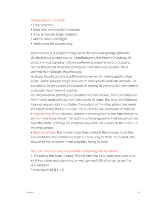 Datapedia 14
Characteristics of HDFS:
• Fault tolerant
• Runs with commodity hardware
• Able to handle large datasets
• Master slave paradigm
• Write once file access only
MapReduce is a programming model for processing large datasets
distributed on a large cluster. MapReduce is the heart of Hadoop. Its
programming paradigm allows performing massive data processing
across thousands of servers configured with Hadoop clusters. This is
derived from Google MapReduce.
Hadoop MapReduce is a software framework for writing applications
easily, which process large amounts of data (multi-terabyte datasets) in
parallel on large clusters (thousands of nodes) of commodity hardware in
a reliable, fault-tolerant manner.
This MapReduce paradigm is divided into two phases, Map and Reduce
that mainly deal with key and value pairs of data. The Map and Reduce
task run sequentially in a cluster; the output of the Map phase becomes
the input for the Reduce phase. These phases are explained as follows:
• Map phase: Once divided, datasets are assigned to the task tracker to
perform the Map phase. The data functional operation will be performed
over the data, emitting the mapped key and value pairs as the output of
the map phase.
• Reduce phase: The master node then collects the answers to all the
sub-problems and combines them in some way to form the output; the
answer to the problem it was originally trying to solve.
The five common steps of parallel computing are as follows:
1. Preparing the Map () input: This will take the input data row wise and
emit key value pairs per rows, or we can explicitly change as per the
requirement.
° Map input: list (k1, v1)
 