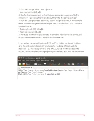 Datapedia 15
2. Run the user-provided Map () code
° Map output: list (K2, v2)
3. Shuffle the Map output to the Reduce processors. Also, shuffle the
similar keys (grouping them) and input them to the same reducer.
4. Run the user-provided Reduce() code: This phase will run the custom
reducer code designed by developer to run on shuffled data and emit
key and value.
° Reduce input: (K2, list (v2))
° Reduce output: (k3, v3)
5. Produce the final output: Finally, the master node collects all reducer
output and combines and writes them in a text file.
In our system, we used Hadoop 1.2.1 as it’s a stable version of Hadoop
and it can be downloaded from Apache Hadoop official website
Hadoop 1.2.1 needs openjdk-7 and JAVA_HOME must be added to
Ubuntu environment for that purpose you need to edit /etc./environment.
 