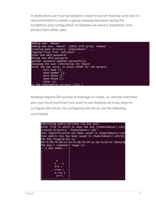 Datapedia 16
A dedicated user must be added in order to launch Hadoop and also it is
recommended to create a group Hadoop because during the
installation and configuration of Hadoop we need a separation and
privacy from other users.
Hadoop requires SSH access to manage its nodes, i.e. remote machines
plus your local machine if you want to use Hadoop on it you need to
configure SSH server. For configuring SSH server use the following
commands:
 