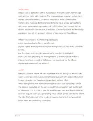 Datapedia 17
3- RHadoop.
RHadoop is a collection of five R packages that allow users to manage
and analyze data with Hadoop. The packages are regularly tested (and
always before a release) on recent releases of the Cloudera and
Hortonworks Hadoop distributions and should have broad compatibility
with open source Hadoop and mapR's distribution. We normally test on
recent Revolution R and CentOS releases, but we expect all the RHadoop
packages to work on a recent release of open source R and Linux.
RHadoop consists of the following packages:
ravro: read and write files in avro format.
plyrmr: higher level plyr-like data processing for structured data, powered
by rmr.
rmr: functions providing Hadoop MapReduce functionality in R.
rhdfs: functions providing file management of the HDFS from within R.
rhbase: functions providing database management for the HBase
distributed database from within R.
4- PHP.
PHP (recursive acronym for PHP: Hypertext Preprocessor) is a widely-used
open source general-purpose scripting language that is especially suited
for web development and can be embedded into HTML.
What distinguishes PHP from something like client-side JavaScript is that
the code is executed on the server, and that completely suits our target
as the server has to have a specific environment that won’t be available
in every regular user’s pc, generating HTML which is then sent to the client.
The client would receive the results of running that script, but would not
know what the underlying code was.
 