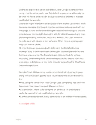 Datapedia 19
Charts are exposed as JavaScript classes, and Google Charts provides
many chart types for you to use. The default appearance will usually be
all what we need, and we can always customize a chart to fit the look
and feel of the website.
Charts are highly interactive and expose events that let us connect them
to create complex dashboards or other experiences integrated with our
webpage. Charts are rendered using HTML5/SVG technology to provide
cross-browser compatibility (including VML for older IE versions) and cross
platform portability to iPhones, iPads and Android. Our users will never
have to mess with plugins or any software. If they have a web browser,
they can see the charts.
All chart types are populated with data using the DataTable class,
making it easy to switch between chart types as you experiment to find
the ideal appearance. The DataTable provides methods for sorting,
modifying, and filtering data, and can be populated directly from your
web page, a database, or any data provider supporting the Chart Tools
Datasource protocol.
Google Charts API has many useful characteristics that perfectly goes
along with our project goal to have visual ads for the resulted analytics
like:
•Free. Using the same chart tools Google uses, completely free and with
three years' backward compatibility guaranteed.
•Customizable. Allows us to configure an extensive set of options to
perfectly match the look and feel of our website.
•Controls and Dashboards. Easily connected to an interactive dashboard.
1.6 Google Maps.
 