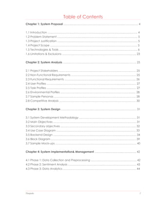 Datapedia 2
Table of Contents
Chapter 1: System Proposal ……………………………………………………….……………. 4
1.1 Introduction …………………………………………………………………………………… 4
1.2 Problem Statement ………………………………………………………………………….. 5
1.3 Project Justification ………………………………………………………………………….. 5
1.4 Project Scope ………………………………………………………………………………… 5
1.5 Technologies & Tools …………….………………………………………………………….. 6
1.6 Limitations & Exclusions ………………………………………………………..…………... 23
Chapter 2: System Analysis ……………………………………………..…………………….. 25
2.1 Project Stakeholders ……………………………………………………….…….………… 52
2.2 Non-Functional Requirements ………………………………………….……….……….. 52
2.3 Functional Requirements ………………………………………………….…….………... 62
2.4 User Profiles ………………………………………………………………….…….…….…… 72
2.5 Task Profiles ………………………………………………………………….…………..…… 72
2.6 Environmental Profiles …………………………………………………….……………..… 82
2.7 Sample Personas …………………………………………………………………….……... 82
2.8 Competitive Analysis ………………………………………………………………….…… 03
Chapter 3: System Design ……………………………………………………….…………..… 13
3.1 System Development Methodology ……………………………………………………. 13
3.2 Main Objectives ……………………………………………………………….……………. 13
3.3 Secondary objectives ………………………………………………………….………….. 23
3.4 Use Case Diagram …………………………………………………………………………. 33
3.5 Backend Design ………………………….…………………………………………………. 34
3.6 Block Diagram ………………………………………………………………….…………… 39
3.7 Sample Mock-ups ……………………………………………………………..……………. 40
Chapter 4: System Implementation& Management …………....…………..………..….. 42
4.1 Phase 1: Data Collection and Preprocessing …………………………………………. 42
4.2 Phase 2: Sentiment Analysis ………………………………………………………………. 43
4.3 Phase 3: Data Analytics …………………………………………………………………… 44
 