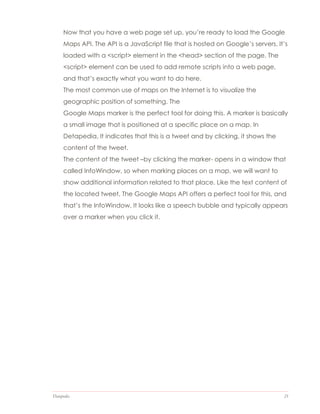 Datapedia 21
Now that you have a web page set up, you’re ready to load the Google
Maps API. The API is a JavaScript file that is hosted on Google’s servers. It’s
loaded with a <script> element in the <head> section of the page. The
<script> element can be used to add remote scripts into a web page,
and that’s exactly what you want to do here.
The most common use of maps on the Internet is to visualize the
geographic position of something. The
Google Maps marker is the perfect tool for doing this. A marker is basically
a small image that is positioned at a specific place on a map. In
Detapedia, It indicates that this is a tweet and by clicking, it shows the
content of the tweet.
The content of the tweet –by clicking the marker- opens in a window that
called InfoWindow, so when marking places on a map, we will want to
show additional information related to that place. Like the text content of
the located tweet, The Google Maps API offers a perfect tool for this, and
that’s the InfoWindow. It looks like a speech bubble and typically appears
over a marker when you click it.
 