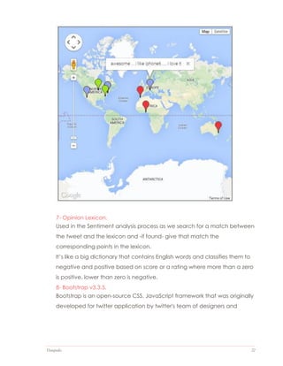 Datapedia 22
7- Opinion Lexicon.
Used in the Sentiment analysis process as we search for a match between
the tweet and the lexicon and -if found- give that match the
corresponding points in the lexicon.
It’s like a big dictionary that contains English words and classifies them to
negative and positive based on score or a rating where more than a zero
is positive, lower than zero is negative.
8- Bootstrap v3.3.5.
Bootstrap is an open-source CSS, JavaScript framework that was originally
developed for twitter application by twitter's team of designers and
 