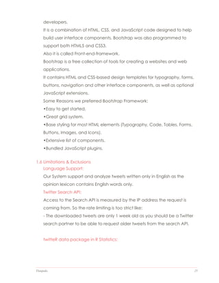 Datapedia 23
developers.
It is a combination of HTML, CSS, and JavaScript code designed to help
build user interface components. Bootstrap was also programmed to
support both HTML5 and CSS3.
Also it is called Front-end-framework.
Bootstrap is a free collection of tools for creating a websites and web
applications.
It contains HTML and CSS-based design templates for typography, forms,
buttons, navigation and other interface components, as well as optional
JavaScript extensions.
Some Reasons we preferred Bootstrap Framework:
•Easy to get started.
•Great grid system.
•Base styling for most HTML elements (Typography, Code, Tables, Forms,
Buttons, Images, and Icons).
•Extensive list of components.
•Bundled JavaScript plugins.
1.6 Limitations & Exclusions
Language Support:
Our System support and analyze tweets written only in English as the
opinion lexicon contains English words only.
Twitter Search API:
Access to the Search API is measured by the IP address the request is
coming from. So the rate limiting is too strict like:
- The downloaded tweets are only 1 week old as you should be a Twitter
search partner to be able to request older tweets from the search API.
twitteR data package in R Statistics:
 