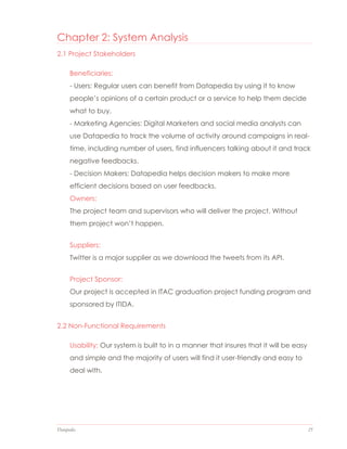 Datapedia 25
Chapter 2: System Analysis
2.1 Project Stakeholders
Beneficiaries:
- Users: Regular users can benefit from Datapedia by using it to know
people’s opinions of a certain product or a service to help them decide
what to buy.
- Marketing Agencies: Digital Marketers and social media analysts can
use Datapedia to track the volume of activity around campaigns in real-
time, including number of users, find influencers talking about it and track
negative feedbacks.
- Decision Makers: Datapedia helps decision makers to make more
efficient decisions based on user feedbacks.
Owners:
The project team and supervisors who will deliver the project. Without
them project won’t happen.
Suppliers:
Twitter is a major supplier as we download the tweets from its API.
Project Sponsor:
Our project is accepted in ITAC graduation project funding program and
sponsored by ITIDA.
2.2 Non-Functional Requirements
Usability: Our system is built to in a manner that insures that it will be easy
and simple and the majority of users will find it user-friendly and easy to
deal with.
 
