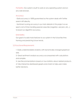 Datapedia 26
Portability: Our system is built to work on any operating system and on
any web browser.
Accuracy:
- Data accuracy is 100% guaranteed as the system deals with Twitter
search API directly.
- Sentiment scoring accuracy is our main debate in this project as we
spent a lot of time handling special cases like (negation, sarcasm, etc...)
to boost our algorithm accuracy.
Extensibility:
Our goal is to add more features to our system in the future like time
framing and predicting future trends.
2.3 Functional Requirements
1- Easily understandable analytics with dynamically-changed graphical
aids.
2- Great sentiment analysis accuracy accompanied with calculations
and samples.
3- User Recommendations based on true statistics about related products.
4- Fully interactive dashboard graphs and charts to help users make
better decisions.
 