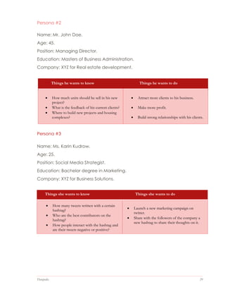 Datapedia 29
Persona #2
Name: Mr. John Doe.
Age: 45.
Position: Managing Director.
Education: Masters of Business Administration.
Company: XYZ for Real estate development.
Things he wants to know Things he wants to do
 How much units should he sell in his new
project?
 What is the feedback of his current clients?
 Where to build new projects and housing
complexes?
 Attract more clients to his business.
 Make more profit.
 Build strong relationships with his clients.
Persona #3
Name: Ms. Karin Kudrow.
Age: 25.
Position: Social Media Strategist.
Education: Bachelor degree in Marketing.
Company: XYZ for Business Solutions.
Things she wants to know Things she wants to do
 How many tweets written with a certain
hashtag?
 Who are the best contributors on the
hashtag?
 How people interact with the hashtag and
are their tweets negative or positive?
 Launch a new marketing campaign on
twitter.
 Share with the followers of the company a
new hashtag to share their thoughts on it.
 