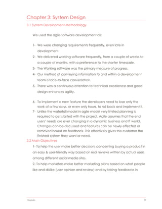 Datapedia 31
Chapter 3: System Design
3.1 System Development Methodology
We used the agile software development as:
1- We were changing requirements frequently, even late in
development.
2- We delivered working software frequently, from a couple of weeks to
a couple of months, with a preference to the shorter timescale.
3- The Working software was the primary measure of progress.
4- Our method of conveying information to and within a development
team is face-to-face conversation.
5- There was a continuous attention to technical excellence and good
design enhances agility.
6- To implement a new feature the developers need to lose only the
work of a few days, or even only hours, to roll back and implement it.
7- Unlike the waterfall model in agile model very limited planning is
required to get started with the project. Agile assumes that the end
users’ needs are ever changing in a dynamic business and IT world.
Changes can be discussed and features can be newly effected or
removed based on feedback. This effectively gives the customer the
finished system they want or need.
3.2 Main Objectives
1- To help the user make better decisions concerning buying a product in
an easy & user-friendly way based on real reviews written by actual users
among different social media sites.
2- To help marketers make better marketing plans based on what people
like and dislike (user opinion and review) and by taking feedbacks in
 