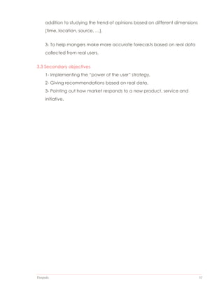 Datapedia 32
addition to studying the trend of opinions based on different dimensions
(time, location, source, …).
3- To help mangers make more accurate forecasts based on real data
collected from real users.
3.3 Secondary objectives
1- Implementing the “power of the user” strategy.
2- Giving recommendations based on real data.
3- Pointing out how market responds to a new product, service and
initiative.
 