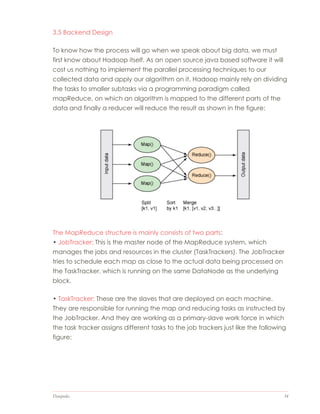 Datapedia 34
3.5 Backend Design
To know how the process will go when we speak about big data, we must
first know about Hadoop itself. As an open source java based software it will
cost us nothing to implement the parallel processing techniques to our
collected data and apply our algorithm on it, Hadoop mainly rely on dividing
the tasks to smaller subtasks via a programming paradigm called
mapReduce, on which an algorithm is mapped to the different parts of the
data and finally a reducer will reduce the result as shown in the figure:
The MapReduce structure is mainly consists of two parts:
• JobTracker: This is the master node of the MapReduce system, which
manages the jobs and resources in the cluster (TaskTrackers). The JobTracker
tries to schedule each map as close to the actual data being processed on
the TaskTracker, which is running on the same DataNode as the underlying
block.
• TaskTracker: These are the slaves that are deployed on each machine.
They are responsible for running the map and reducing tasks as instructed by
the JobTracker. And they are working as a primary-slave work force in which
the task tracker assigns different tasks to the job trackers just like the following
figure:
 