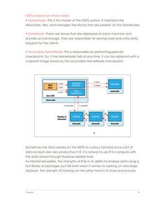Datapedia 36
HDFS is based on three nodes:
• NameNode: This is the master of the HDFS system. It maintains the
directories, files, and manages the blocks that are present on the DataNodes.
• DataNode: These are slaves that are deployed on each machine and
provide actual storage. They are responsible for serving read-and-write data
requests for the clients.
• Secondary NameNode: This is responsible for performing periodic
checkpoints. So, if the NameNode fails at any time, it can be replaced with a
snapshot image stored by the secondary NameNode checkpoints.
Sometimes the data resides on the HDFS (in various formats).since a lot of
data analysts are very productive in R, it is natural to use R to compute with
the data stored through Hadoop-related tools.
As mentioned earlier, the strengths of R lie in its ability to analyze data using a
rich library of packages but fall short when it comes to working on very large
datasets. The strength of Hadoop on the other hand is to store and process
 