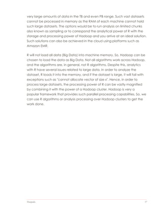 Datapedia 37
very large amounts of data in the TB and even PB range. Such vast datasets
cannot be processed in memory as the RAM of each machine cannot hold
such large datasets. The options would be to run analysis on limited chunks
also known as sampling or to correspond the analytical power of R with the
storage and processing power of Hadoop and you arrive at an ideal solution.
Such solutions can also be achieved in the cloud using platforms such as
Amazon EMR.
R will not load all data (Big Data) into machine memory. So, Hadoop can be
chosen to load the data as Big Data. Not all algorithms work across Hadoop,
and the algorithms are, in general, not R algorithms. Despite this, analytics
with R have several issues related to large data. In order to analyze the
dataset, R loads it into the memory, and if the dataset is large, it will fail with
exceptions such as "cannot allocate vector of size x". Hence, in order to
process large datasets, the processing power of R can be vastly magnified
by combining it with the power of a Hadoop cluster. Hadoop is very a
popular framework that provides such parallel processing capabilities. So, we
can use R algorithms or analysis processing over Hadoop clusters to get the
work done.
 