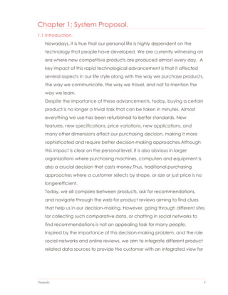 Datapedia 4
Chapter 1: System Proposal.
1.1 Introduction.
Nowadays, it is true that our personal life is highly dependent on the
technology that people have developed. We are currently witnessing an
era where new competitive products are produced almost every day. A
key impact of this rapid technological advancement is that it affected
several aspects in our life style along with the way we purchase products,
the way we communicate, the way we travel, and not to mention the
way we learn.
Despite the importance of these advancements, today, buying a certain
product is no longer a trivial task that can be taken in minutes. Almost
everything we use has been refurbished to better standards. New
features, new specifications, price variations, new applications, and
many other dimensions affect our purchasing decision, making it more
sophisticated and require better decision-making approaches.Although
this impact is clear on the personal level, it is also obvious in larger
organizations where purchasing machines, computers and equipment is
also a crucial decision that costs money.Thus, traditional purchasing
approaches where a customer selects by shape, or size or just price is no
longerefficient.
Today, we all compare between products, ask for recommendations,
and navigate through the web for product reviews aiming to find clues
that help us in our decision-making. However, going through different sites
for collecting such comparative data, or chatting in social networks to
find recommendations is not an appealing task for many people.
Inspired by the importance of this decision-making problem, and the role
social networks and online reviews, we aim to integrate different product
related data sources to provide the customer with an integrated view for
 