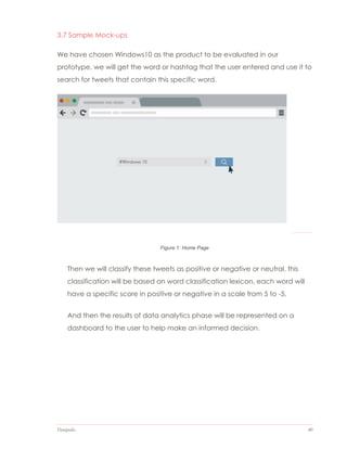 Datapedia 40
3.7 Sample Mock-ups
We have chosen Windows10 as the product to be evaluated in our
prototype, we will get the word or hashtag that the user entered and use it to
search for tweets that contain this specific word.
Then we will classify these tweets as positive or negative or neutral, this
classification will be based on word classification lexicon, each word will
have a specific score in positive or negative in a scale from 5 to -5.
And then the results of data analytics phase will be represented on a
dashboard to the user to help make an informed decision.
Figure 1: Home Page
 