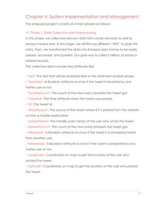Datapedia 42
Chapter 4: System Implementation and Management
The proposed project consists of 4 main phases as follows:
4.1 Phase 1: Data Collection and Preprocessing
In this phase, we collected relevant data form social networks as well as
product review sites. In this stage, we will first use different “APIs” to grab the
data. Then, we transformed the data into R-based data frames to be easily
parsed, accessed, and queried. Our goal was to collect millions of product-
related records.
The collected data includes key attributes like:
- "text": The text that will be analyzed later in the sentiment analysis phase.
- "favorited": A Boolean attribute to show if the tweet is favorited by any
Twitter user or not.
- "favoriteCount": The count of the how many favorites the tweet got.
- “created": The time attribute when the tweet was posted.
- "id": The tweet id.
- "statusSource": The source of the tweet where if it’s posted from the website
or from a mobile application.
- "screenName": The handle (user name) of the user who wrote the tweet.
- "retweetCount": The count of the how many retweets the tweet got.
- "isRetweet": A Boolean attribute to show if the tweet is a retweeted tweet
from another user.
- "retweeted": A Boolean attribute to show if the tweet is retweeted by any
Twitter user or not.
- "Longitude": Coordinates on map to get the location of the user who
posted the tweet.
- "Latitude": Coordinates on map to get the location of the user who posted
the tweet.
 