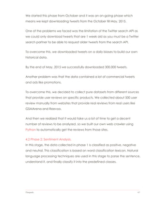 Datapedia 43
We started this phase from October and it was an on-going phase which
means we kept downloading tweets from the October till May, 2015.
One of the problems we faced was the limitation of the Twitter search API as
we could only download tweets that are 1 week old as you must be a Twitter
search partner to be able to request older tweets from the search API.
To overcome this, we downloaded tweets on a daily biases to build our own
historical data.
By the end of May, 2015 we successfully downloaded 300,000 tweets.
Another problem was that the data contained a lot of commercial tweets
and ads like promotions.
To overcome this, we decided to collect pure datasets from different sources
that provide user reviews on specific products. We collected about 500 user
review manually from websites that provide real reviews from real users like
GSMArena and Reevoo.
And then we realized that it would take us a lot of time to get a decent
number of reviews to be analyzed, so we built our own web crawler using
Python to automatically get the reviews from those sites.
4.2 Phase 2: Sentiment Analysis.
In this stage, the data collected in phase 1 is classified as positive, negative
and neutral. This classification is based on word classification lexicon. Natural
language processing techniques are used in this stage to parse the sentence,
understand it, and finally classify it into the predefined classes.
 