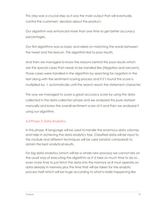 Datapedia 44
This step was a crucial step as it was the main output that will eventually
control the customers’ decision about the product.
Our algorithm was enhanced more than one time to get better accuracy
percentages.
Our first algorithms was so basic and relied on matching the words between
the tweet and the lexicon. This algorithm led to poor results.
And then we managed to know the reasons behind this poor results which
are the special cases that needs to be handled like (Negation and sarcasm).
Those cases were handled in the algorithm by searching for negation in the
text along with the sentiment scoring process and if it’s found the score is
multiplied by -1 automatically until the search reach the statement character.
This way we managed to score a great accuracy score by using the data
collected in the data collection phase and we analyzed this pure dataset
manually and knew the overall sentiment score of it and then we analyzed it
using our algorithm.
4.3 Phase 3: Data Analytics.
In this phase, R-language will be used to handle the enormous data volumes
and help in achieving the data analytics task. Classified data will be input to
this module and different techniques will be used (and/or compared) to
obtain the best analytical results.
For big data analytics (which will be a whole new process) we cannot rely on
the usual way of executing the algorithm as it’d take so much time to do so ,
even more time to just fetch the data into the memory as R must operate on
data already in memory plus the time that will be taken for the analytic
process itself which will be huge according to what is really happening like
 