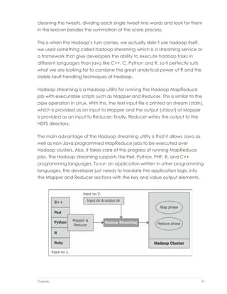 Datapedia 45
cleaning the tweets, dividing each single tweet into words and look for them
in the lexicon besides the summation of the score process.
This is when the Hadoop’s turn comes, we actually didn’t use hadoop itself,
we used something called hadoop streaming which is a streaming service or
a framework that give developers the ability to execute hadoop tasks in
different languages than java like C++, C, Python and R. so it perfectly suits
what we are looking for to combine the great analytical power of R and the
stable-fault handling techniques of Hadoop.
Hadoop streaming is a Hadoop utility for running the Hadoop MapReduce
job with executable scripts such as Mapper and Reducer. This is similar to the
pipe operation in Linux. With this, the text input file is printed on stream (stdin),
which is provided as an input to Mapper and the output (stdout) of Mapper
is provided as an input to Reducer; finally, Reducer writes the output to the
HDFS directory.
The main advantage of the Hadoop streaming utility is that it allows Java as
well as non-Java programmed MapReduce jobs to be executed over
Hadoop clusters. Also, it takes care of the progress of running MapReduce
jobs. The Hadoop streaming supports the Perl, Python, PHP, R, and C++
programming languages. To run an application written in other programming
languages, the developer just needs to translate the application logic into
the Mapper and Reducer sections with the key and value output elements.
 