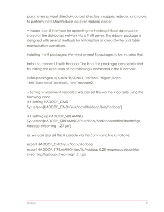 Datapedia 47
parameters as input directory, output directory, mapper, reducer, and so on,
to perform the R MapReduce job over Hadoop cluster.
• rhbase is an R interface for operating the Hadoop HBase data source
stored at the distributed network via a Thrift server. The rhbase package is
designed with several methods for initialization and read/write and table
manipulation operations.
Installing the R packages: We need several R packages to be installed that
help it to connect R with Hadoop. The list of the packages can be installed
by calling the execution of the following R command in the R console:
install.packages( c('rJava','RJSONIO', 'itertools', 'digest','Rcpp
','httr','functional','devtools', 'plyr','reshape2'))
• Setting environment variables: We can set this via the R console using the
following code:
## Setting HADOOP_CMD
Sys.setenv(HADOOP_CMD="/usr/local/hadoop/bin/hadoop")
## Setting up HADOOP_STREAMING
Sys.setenv(HADOOP_STREAMING="/usr/local/hadoop/contrib/streaming/
hadoop-streaming-1.2.1.jar")
or, we can also set the R console via the command line as follows:
export HADOOP_CMD=/usr/local/Hadoop
export HADOOP_STREAMING=/usr/lib/hadoop-0.20-mapreduce/contrib/
streaming/hadoop-streaming-1.2.1.jar
 