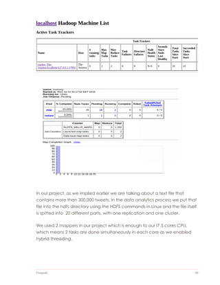 Datapedia 48
In our project, as we implied earlier we are talking about a text file that
contains more than 300,000 tweets, in the data analytics process we put that
file into the hdfs directory using the HDFS commands in Linux and the file itself
is spitted into 20 different parts, with one replication and one cluster.
We used 2 mappers in our project which is enough to our I7 5 cores CPU,
which means 2 tasks are done simultaneously in each core as we enabled
hybrid threading.
 